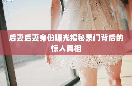 后妻后妻身份曝光揭秘豪门背后的惊人真相