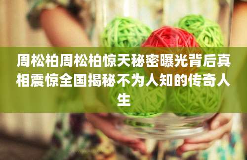 周松柏周松柏惊天秘密曝光背后真相震惊全国揭秘不为人知的传奇人生