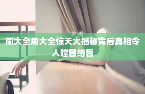 周大全周大全惊天大揭秘背后真相令人瞠目结舌