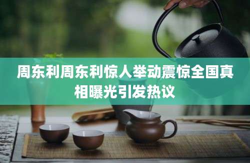 周东利周东利惊人举动震惊全国真相曝光引发热议