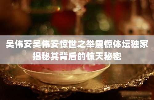 吴伟安吴伟安惊世之举震惊体坛独家揭秘其背后的惊天秘密