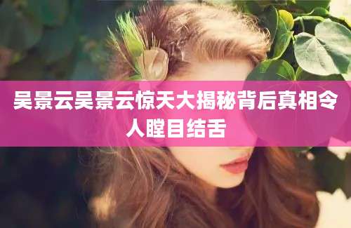 吴景云吴景云惊天大揭秘背后真相令人瞠目结舌