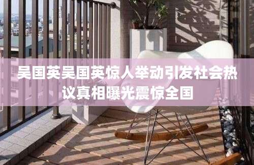 吴国英吴国英惊人举动引发社会热议真相曝光震惊全国