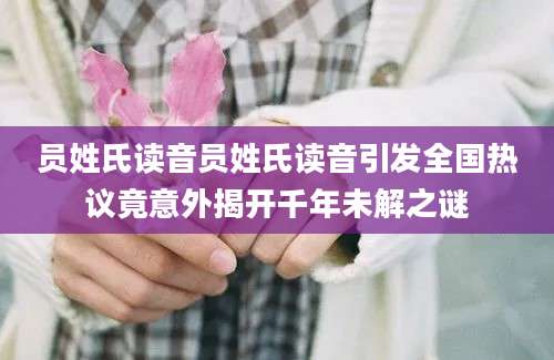 员姓氏读音员姓氏读音引发全国热议竟意外揭开千年未解之谜