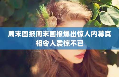 周末画报周末画报爆出惊人内幕真相令人震惊不已