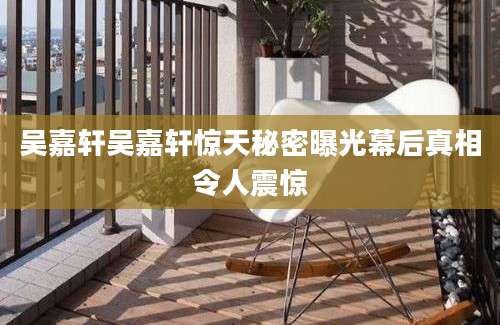 吴嘉轩吴嘉轩惊天秘密曝光幕后真相令人震惊