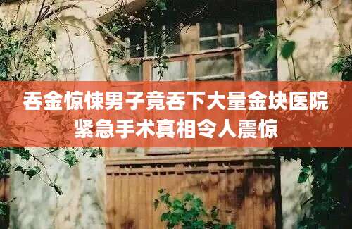 吞金惊悚男子竟吞下大量金块医院紧急手术真相令人震惊