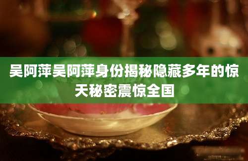 吴阿萍吴阿萍身份揭秘隐藏多年的惊天秘密震惊全国