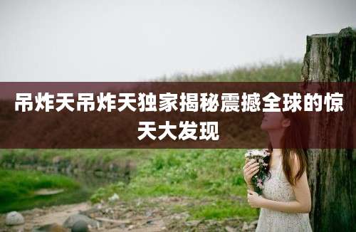 吊炸天吊炸天独家揭秘震撼全球的惊天大发现