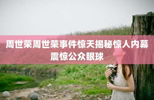 周世荣周世荣事件惊天揭秘惊人内幕震惊公众眼球