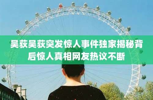 吴荻吴荻突发惊人事件独家揭秘背后惊人真相网友热议不断