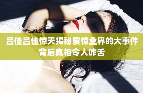 吕佳吕佳惊天揭秘震惊业界的大事件背后真相令人咋舌