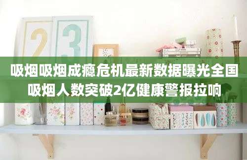 吸烟吸烟成瘾危机最新数据曝光全国吸烟人数突破2亿健康警报拉响