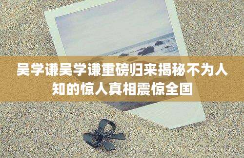 吴学谦吴学谦重磅归来揭秘不为人知的惊人真相震惊全国