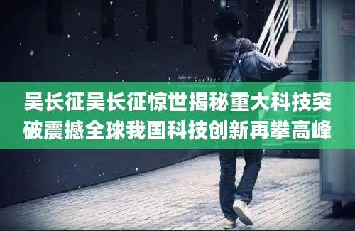 吴长征吴长征惊世揭秘重大科技突破震撼全球我国科技创新再攀高峰