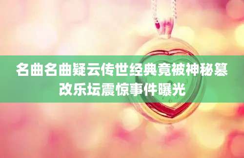 名曲名曲疑云传世经典竟被神秘篡改乐坛震惊事件曝光