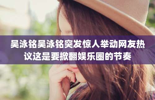 吴泳铭吴泳铭突发惊人举动网友热议这是要掀翻娱乐圈的节奏