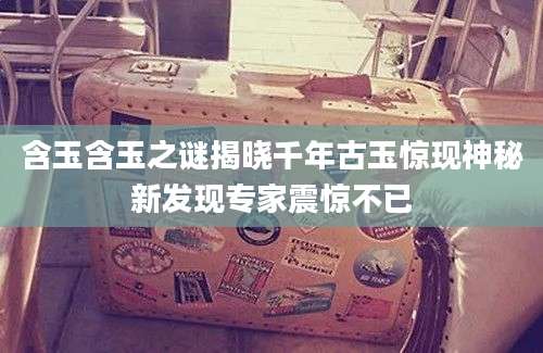 含玉含玉之谜揭晓千年古玉惊现神秘新发现专家震惊不已
