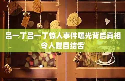 吕一丁吕一丁惊人事件曝光背后真相令人瞠目结舌