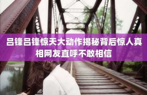 吕锋吕锋惊天大动作揭秘背后惊人真相网友直呼不敢相信