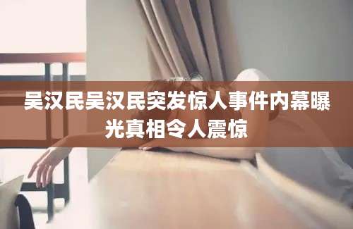 吴汉民吴汉民突发惊人事件内幕曝光真相令人震惊