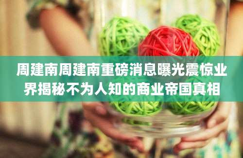 周建南周建南重磅消息曝光震惊业界揭秘不为人知的商业帝国真相