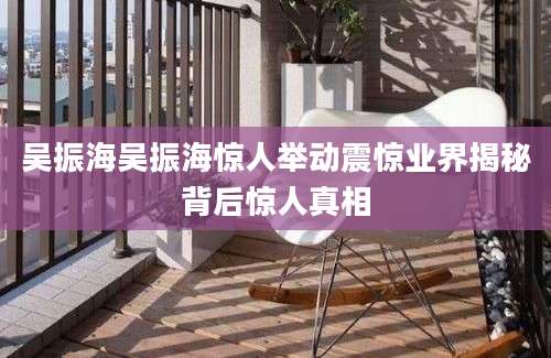 吴振海吴振海惊人举动震惊业界揭秘背后惊人真相