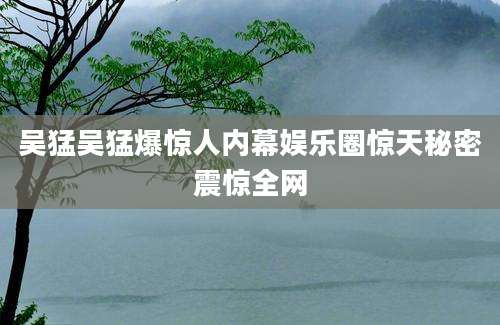 吴猛吴猛爆惊人内幕娱乐圈惊天秘密震惊全网