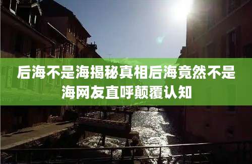 后海不是海揭秘真相后海竟然不是海网友直呼颠覆认知
