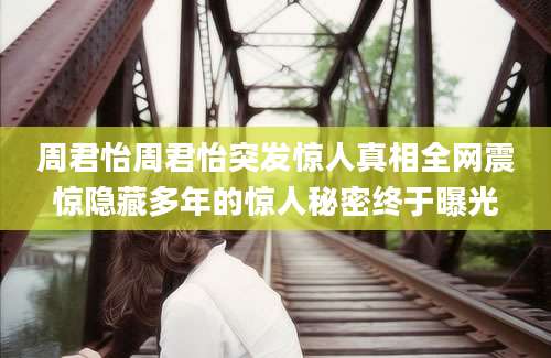 周君怡周君怡突发惊人真相全网震惊隐藏多年的惊人秘密终于曝光