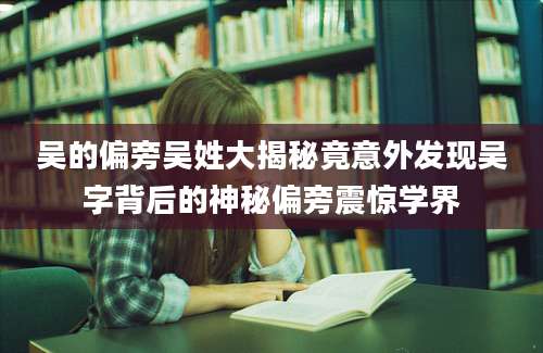 吴的偏旁吴姓大揭秘竟意外发现吴字背后的神秘偏旁震惊学界
