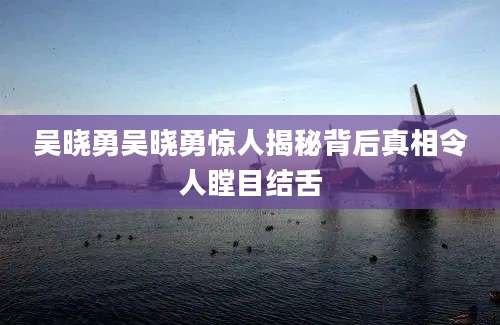 吴晓勇吴晓勇惊人揭秘背后真相令人瞠目结舌