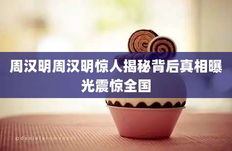 周汉明周汉明惊人揭秘背后真相曝光震惊全国
