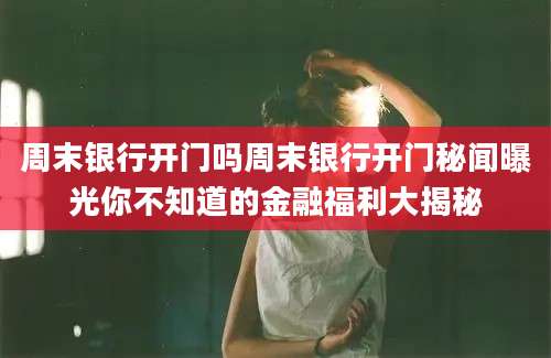 周末银行开门吗周末银行开门秘闻曝光你不知道的金融福利大揭秘