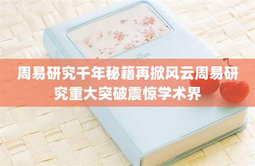 周易研究千年秘籍再掀风云周易研究重大突破震惊学术界