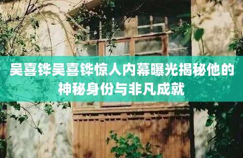 吴喜铧吴喜铧惊人内幕曝光揭秘他的神秘身份与非凡成就