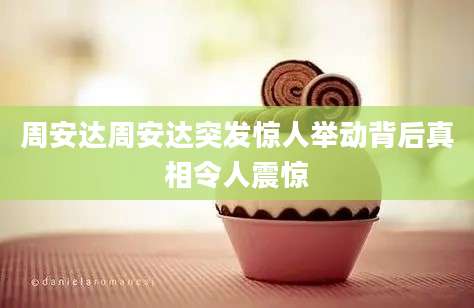 周安达周安达突发惊人举动背后真相令人震惊