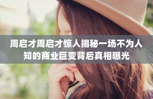 周启才周启才惊人揭秘一场不为人知的商业巨变背后真相曝光