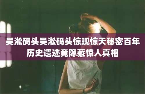 吴淞码头吴淞码头惊现惊天秘密百年历史遗迹竟隐藏惊人真相