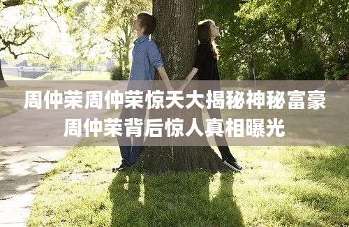 周仲荣周仲荣惊天大揭秘神秘富豪周仲荣背后惊人真相曝光