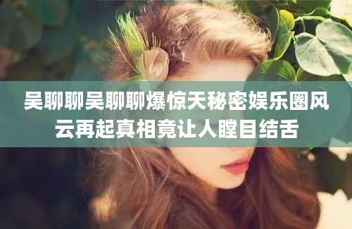 吴聊聊吴聊聊爆惊天秘密娱乐圈风云再起真相竟让人瞠目结舌