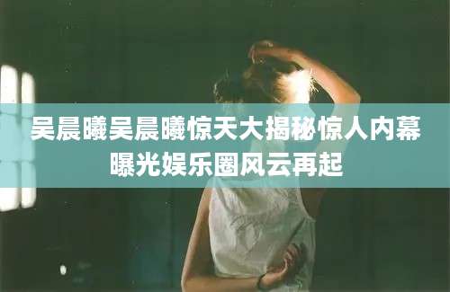 吴晨曦吴晨曦惊天大揭秘惊人内幕曝光娱乐圈风云再起