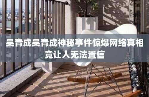 吴青成吴青成神秘事件惊爆网络真相竟让人无法置信
