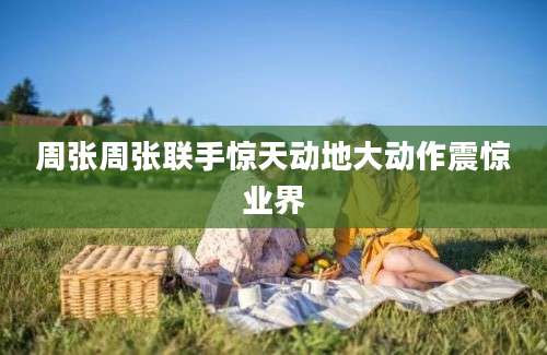 周张周张联手惊天动地大动作震惊业界