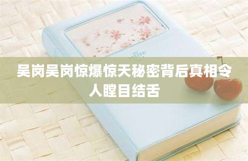 吴岗吴岗惊爆惊天秘密背后真相令人瞠目结舌