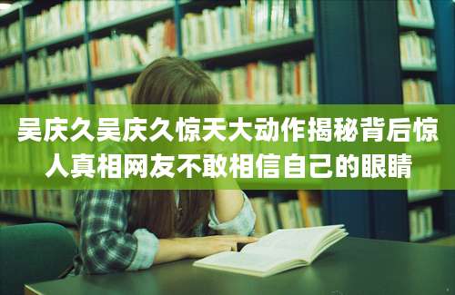 吴庆久吴庆久惊天大动作揭秘背后惊人真相网友不敢相信自己的眼睛