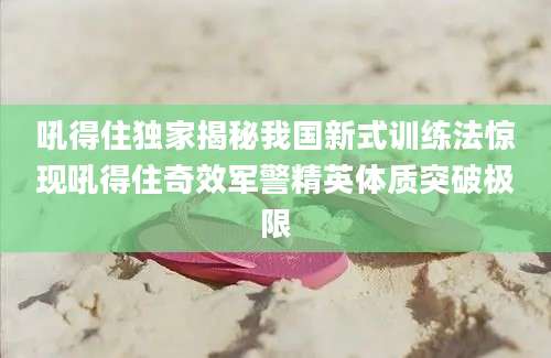 吼得住独家揭秘我国新式训练法惊现吼得住奇效军警精英体质突破极限