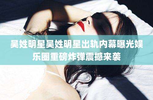 吴姓明星吴姓明星出轨内幕曝光娱乐圈重磅炸弹震撼来袭