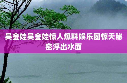 吴金娃吴金娃惊人爆料娱乐圈惊天秘密浮出水面