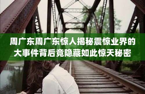 周广东周广东惊人揭秘震惊业界的大事件背后竟隐藏如此惊天秘密